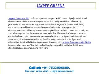 JAYPEE GREENS
Jaypee Greens noida could be a premium approx 450 acres of golf-centric land
development close Pari Chowk greater Noida and provide best choices of
properties in Jaypee Greens greater Noida like integration homes with links,
improved emerald areas, resort living and industrial developments.
Greater Noida could be a place wherever you'll notice best connected roads, as
you all recognize the Yamuna expressway is that the country's longest access
controlled concrete pavement expressway built and designed to international
standards, that is connected from Pari Chowk greater Noida to Agra and
alternative facet with Noida expressway towards city. Jaypee Greens greater Noida
is place wherever you'll obtain a dwelling house additionally for fulfill your
dwelling house dream among NCR vary.
Call at: +91-7533006689,
You can also visit: - jaypeekosmos.in
 