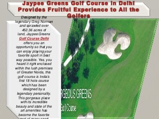 Jaypee Greens Golf Course in Delhi
Provides Fruitful Experience to All the
GolfersDesigned by the
legendary Greg Norman
and sprawled over
452.36 acres of
land, Jaypee Greens
Golf Course Delhi
offers you an
opportunity so that you
can enjoy playing your
favorite sport in best
way possible. Yes, you
heard it right enclosed
within the lush premises
of Greater Noida, this
golf course is India’s
first 18 hole course
which has been
designed by a
legendary personality.
This gorgeous place
with its incredible
beauty and state of the
art amenities has
become the favorite
 