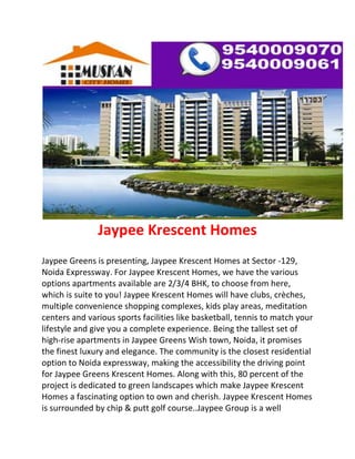 Jaypee Krescent Homes
Jaypee Greens is presenting, Jaypee Krescent Homes at Sector -129,
Noida Expressway. For Jaypee Krescent Homes, we have the various
options apartments available are 2/3/4 BHK, to choose from here,
which is suite to you! Jaypee Krescent Homes will have clubs, crèches,
multiple convenience shopping complexes, kids play areas, meditation
centers and various sports facilities like basketball, tennis to match your
lifestyle and give you a complete experience. Being the tallest set of
high-rise apartments in Jaypee Greens Wish town, Noida, it promises
the finest luxury and elegance. The community is the closest residential
option to Noida expressway, making the accessibility the driving point
for Jaypee Greens Krescent Homes. Along with this, 80 percent of the
project is dedicated to green landscapes which make Jaypee Krescent
Homes a fascinating option to own and cherish. Jaypee Krescent Homes
is surrounded by chip & putt golf course..Jaypee Group is a well
 