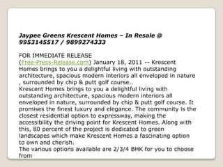 Jaypee Greens Krescent Homes – In Resale @
9953145517 / 9899274333

FOR IMMEDIATE RELEASE
(Free-Press-Release.com) January 18, 2011 -- Krescent
Homes brings to you a delightful living with outstanding
architecture, spacious modern interiors all enveloped in nature
, surrounded by chip & putt golf course..
Krescent Homes brings to you a delightful living with
outstanding architecture, spacious modern interiors all
enveloped in nature, surrounded by chip & putt golf course. It
promises the finest luxury and elegance. The community is the
closest residential option to expressway, making the
accessibility the driving point for Krescent Homes. Along with
this, 80 percent of the project is dedicated to green
landscapes which make Krescent Homes a fascinating option
to own and cherish.
The various options available are 2/3/4 BHK for you to choose
from
 