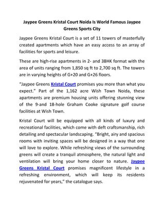Jaypee Greens Kristal Court Noida Is World Famous Jaypee
                     Greens Sports City
Jaypee Greens Kristal Court is a set of 11 towers of masterfully
created apartments which have an easy access to an array of
facilities for sports and leisure.
These are high-rise apartments in 2- and 3BHK format with the
area of units ranging from 1,850 sq ft to 2,700 sq ft. The towers
are in varying heights of G+20 and G+26 floors.
“Jaypee Greens Kristal Court promises you more than what you
expect.” Part of the 1,162 acre Wish Town Noida, these
apartments are premium housing units offering stunning view
of the 9-and 18-hole Graham Cooke signature golf course
facilities at Wish Town.
Kristal Court will be equipped with all kinds of luxury and
recreational facilities, which come with deft craftsmanship, rich
detailing and spectacular landscaping. “Bright, airy and spacious
rooms with inviting spaces will be designed in a way that one
will love to explore. While refreshing views of the surrounding
greens will create a tranquil atmosphere, the natural light and
ventilation will bring your home closer to nature. Jaypee
Greens Kristal Court promises magnificent lifestyle in a
refreshing environment, which will keep its residents
rejuvenated for years,” the catalogue says.
 