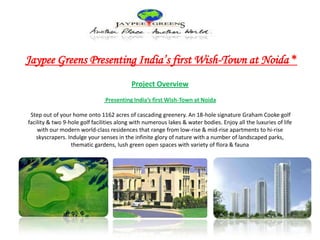 Jaypee Greens Presenting India’s first Wish-Town at Noida * Project Overview Presenting India’s first Wish-Town at Noida  Step out of your home onto 1162 acres of cascading greenery. An 18-hole signature Graham Cooke golf facility & two 9-hole golf facilities along with numerous lakes & water bodies. Enjoy all the luxuries of life with our modern world-class residences that range from low-rise & mid-rise apartments to hi-rise skyscrapers. Indulge your senses in the infinite glory of nature with a number of landscaped parks, thematic gardens, lush green open spaces with variety of flora & fauna  