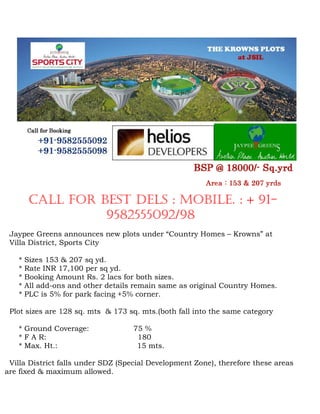 CALL FOR BEST DELS : MOBILE. : + 91-
                  9582555092/98
 Jaypee Greens announces new plots under “Country Homes – Krowns” at
 Villa District, Sports City

   *   Sizes 153 & 207 sq yd.
   *   Rate INR 17,100 per sq yd.
   *   Booking Amount Rs. 2 lacs for both sizes.
   *   All add-ons and other details remain same as original Country Homes.
   *   PLC is 5% for park facing +5% corner.

 Plot sizes are 128 sq. mts & 173 sq. mts.(both fall into the same category

   * Ground Coverage:               75 %
   * F A R:                          180
   * Max. Ht.:                       15 mts.

 Villa District falls under SDZ (Special Development Zone), therefore these areas
are fixed & maximum allowed.
 
