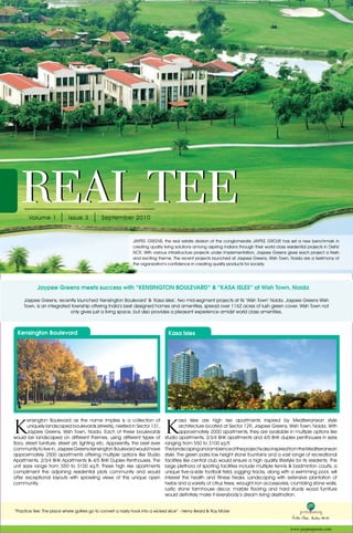 01




   REAL TEE
        Volume 1            Issue 3          September 2010



                                                             JAYPEE GREENS, the real estate division of the conglomerate JAYPEE GROUP has set a new benchmark in
                                                                                                                                            ,
                                                             creating quality living solutions among aspiring Indians through their world class residential projects in Delhi/
                                                             NCR. With various infrastructure projects under implementation, Jaypee Greens gives each project a fresh
                                                             and exciting theme. The recent projects launched at Jaypee Greens, Wish Town, Noida are a testimony of
                                                             the organization’s confidence in creating quality products for society.




            Jaypee Greens meets success with “KENSINGTON BOULEVARD” & “KASA ISLES” at Wish Town, Noida

     Jaypee Greens, recently launched ‘Kensington Boulevard’ & ‘Kasa Isles’, two mid-segment projects at its ‘Wish Town’ Noida. Jaypee Greens Wish
     Town, is an integrated township offering India’s best designed homes and amenities, spread over 1162 acres of lush green cover. Wish Town not
                           only gives just a living space, but also provides a pleasant experience amidst world class amenities.



  Kensington Boulevard                                                          Kasa Isles




K                                                                              K
        ensington Boulevard as the name implies is a collection of                      asa Isles are high rise apartments inspired by Mediterranean style
        uniquely landscaped boulevards (streets), nestled in Sector 131,                architecture located at Sector 129, Jaypee Greens, Wish Town, Noida. With
        Jaypee Greens, Wish Town, Noida. Each of these boulevards                       approximately 2000 apartments, they are available in multiple options like
would be landscaped on different themes, using different types of              studio apartments, 2/3/4 BHK apartments and 4/5 BHK duplex penthouses in sizes
flora, street furniture, street art, lighting etc. Apparently, the best ever   ranging from 550 to 3100 sq.ft.
community to live in, Jaypee Greens Kensington Boulevard would have            The landscaping and ambience of the project is also inspired from the Mediterranean
approximately 2500 apartments offering multiple options like Studio            style. The green parks low height stone fountains and a vast range of recreational
Apartments, 2/3/4 BHK Apartments & 4/5 BHK Duplex Penthouses. The              facilities like central club would ensure a high quality lifestyle for its residents. The
unit sizes range from 550 to 3100 sq.ft. These high rise apartments            large plethora of sporting facilities include multiple tennis & badminton courts, a
compliment the adjoining residential plots community and would                 unique five-a-side football field, jogging tracks, along with a swimming pool, will
offer exceptional layouts with sprawling views of this unique open             interest the health and fitness freaks. Landscaping with extensive plantation of
community.                                                                     herbs and a variety of citrus trees, wrought iron accessories, crumbling stone walls,
                                                                               rustic stone farmhouse decor, marble flooring and hard sturdy wood furniture
                                                                               would definitely make it everybody’s dream living destination.


“Practice Tee: The place where golfers go to convert a nasty hook into a wicked slice” - Henry Beard & Roy Mckie



                                                                                                                                                   www.jaypeegreens.com
 