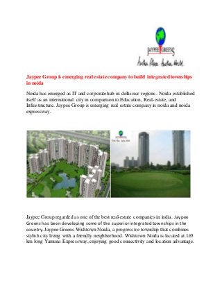 Jaypee Group is emerging real estate company to build integrated townships 
in noida 
Noida has emerged as IT and corporate hub in delhi-ncr regions. Noida established 
itself as an international city in comparison to Education, Real-estate, and 
Infrastructure. Jaypee Group is emerging real estate company in noida and noida 
expressway. 
Jaypee Group regarded as one of the best real-estate companies in india. Jaypee 
Greens has been developing some of the superior integrated townships in the 
country. Jaypee Greens Wishtown Noida, a progressive township that combines 
stylish city living with a friendly neighborhood. Wishtown Noida is located at 165 
km long Yamuna Expressway, enjoying good connectivity and location advantage. 
 