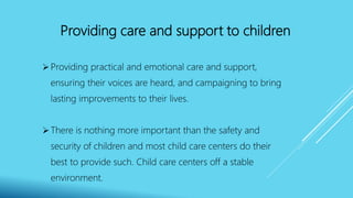 Providing care and support to children
Providing practical and emotional care and support,
ensuring their voices are heard, and campaigning to bring
lasting improvements to their lives.
There is nothing more important than the safety and
security of children and most child care centers do their
best to provide such. Child care centers off a stable
environment.
 