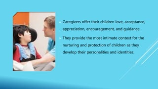  Caregivers offer their children love, acceptance,
appreciation, encouragement, and guidance.
 They provide the most intimate context for the
nurturing and protection of children as they
develop their personalities and identities.
 