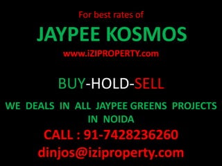 For best rates of

     JAYPEE KOSMOS
          www.iZIPROPERTY.com


         BUY-HOLD-SELL
WE DEALS IN ALL JAYPEE GREENS PROJECTS
              IN NOIDA
      CALL : 91-7428236260
     dinjos@iziproperty.com
 