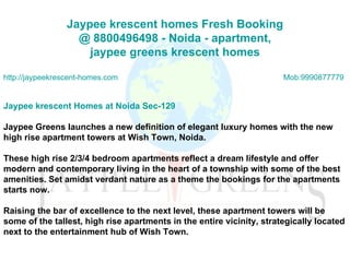 Jaypee   krescent  homes Fresh Booking  @ 8800496498 -  Noida  - apartment,  jaypee  greens  krescent  homes http://jaypeekrescent-homes.com Mob:9990877779 Jaypee krescent Homes at Noida Sec-129 Jaypee Greens launches a new definition of elegant luxury homes with the new high rise apartment towers at Wish Town, Noida.  These high rise 2/3/4 bedroom apartments reflect a dream lifestyle and offer modern and contemporary living in the heart of a township with some of the best amenities. Set amidst verdant nature as a theme the bookings for the apartments starts now. Raising the bar of excellence to the next level, these apartment towers will be some of the tallest, high rise apartments in the entire vicinity, strategically located next to the entertainment hub of Wish Town. 