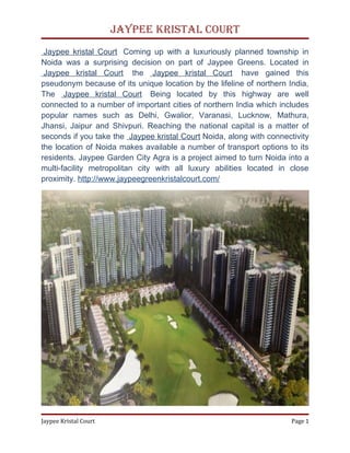 Jaypee Kristal Court
 Jaypee kristal Court Coming up with a luxuriously planned township in
Noida was a surprising decision on part of Jaypee Greens. Located in
 Jaypee kristal Court the Jaypee kristal Court have gained this
pseudonym because of its unique location by the lifeline of northern India,
The Jaypee kristal Court Being located by this highway are well
connected to a number of important cities of northern India which includes
popular names such as Delhi, Gwalior, Varanasi, Lucknow, Mathura,
Jhansi, Jaipur and Shivpuri. Reaching the national capital is a matter of
seconds if you take the Jaypee kristal Court Noida, along with connectivity
the location of Noida makes available a number of transport options to its
residents. Jaypee Garden City Agra is a project aimed to turn Noida into a
multi-facility metropolitan city with all luxury abilities located in close
proximity. http://www.jaypeegreenkristalcourt.com/




Jaypee Kristal Court                                                  Page 1
 