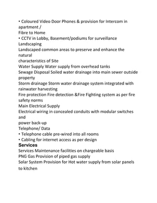 • Coloured Video Door Phones & provision for Intercom in
apartment /
Fibre to Home
• CCTV in Lobby, Basement/podiums for surveillance
Landscaping
Landscaped common areas to preserve and enhance the
natural
characteristics of Site
Water Supply Water supply from overhead tanks
Sewage Disposal Soiled water drainage into main sewer outside
property
Storm drainage Storm water drainage system integrated with
rainwater harvesting
Fire protection Fire detection &Fire Fighting system as per fire
safety norms
Main Electrical Supply
Electrical wiring in concealed conduits with modular switches
and
power back‐up
Telephone/ Data
• Telephone cable pre‐wired into all rooms
• Cabling for internet access as per design
Services
Services Maintenance facilities on chargeable basis
PNG Gas Provision of piped gas supply
Solar System Provision for Hot water supply from solar panels
to kitchen

 