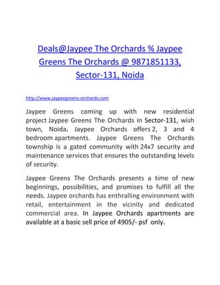 Deals@Jaypee The Orchards % Jaypee Greens The Orchards @ 9871851133, Sector-131, Noida<br />http://www.jaypeegreens-orchards.com<br />Jaypee Greens coming up with new residential project Jaypee Greens The Orchards in Sector-131, wish town, Noida. Jaypee Orchards offers 2, 3 and 4 bedroom apartments. Jaypee Greens The Orchards township is a gated community with 24x7 security and maintenance services that ensures the outstanding levels of security. <br />Jaypee Greens The Orchards presents a time of new beginnings, possibilities, and promises to fulfill all the needs. Jaypee orchards has enthralling environment with retail, entertainment in the vicinity and dedicated commercial area. In Jaypee Orchards apartments are available at a basic sell price of 4905/- psf  only.<br />Key features of Jaypee Greens Orchard, Noida<br />,[object Object]