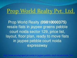 Prop World Realty Pvt. Ltd. 
Prop World Realty (09810000375) 
resale flats in jaypee greens pebble 
court noida sector 129, price list, 
layout, floor plan, ready to move flats 
in jaypee pebble court noida 
expressway 
http://www.resalepropertyinnoida.in/jaypee-pebble-court-resale-noida.html 
 