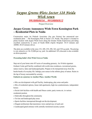 Jaypee Greens Plots Sector 128 Noida
                 Wish town
                      9910008816 , 9910008812
                                    Project Overview

Jaypee Greens Announces Wish-Town Kensington Park
– Residential Plots in Noida
Construction major Jai Prakash Associates (Jay pee Greens) has announced new
residential plots – The Kensington Park in Sector 133, Noida. The project is located in
prime location with Jaypee Wish-Town along the Greater Noida Expressway providing
excellent connectivity to areas of South Delhi (Apolo Hospital: 10-15 minutes and
AIIMS: 20-25 minutes drive).

The plots are available in the sizes 153, 209, 239, 298, 363, and 538 sq yards. The pricing
is very attractive at Rs 52,000 per sq. yard. An additional 10% discount is also available
on down payment.

Presenting India’s first Wish-Town at Noida


Step out of your home onto 453 acres of cascading greenery. An 18-hole signature
Graham Cooke golf facility combined with world-class residences, recreational greens,
nature reserve, lakes and landscaped parks. Prepare to be transported away from the
hustle-bustle of everyday life. Indulge your senses in the infinite glory of nature. Retire in
the lap of luxury surrounded by serenity.
Embark on a journey to Another Place. Another World.


» Mix use development with golf facility, landscaping, play areas and parks
» Mix of residential options, linear slab apartments, high rise condominiums, independent
homes
» Social club facilities with health and fitness centre, party rooms etc. in various
residential pockets
» Sidewalks throughout the community
» Tot lots and landscaped play areas
» Sports facilities interspersed through out the development
» Elegant architecture that maximizes views and privacy of each unit
» Landscaped gated entrance with centrally monitored security system
 