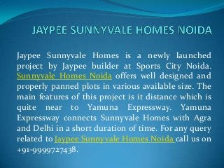 Jaypee Sunnyvale Homes is a newly launched
project by Jaypee builder at Sports City Noida.
Sunnyvale Homes Noida offers well designed and
properly panned plots in various available size. The
main features of this project is it distance which is
quite near to Yamuna Expressway. Yamuna
Expressway connects Sunnyvale Homes with Agra
and Delhi in a short duration of time. For any query
related to Jaypee Sunnyvale Homes Noida call us on
+91-9999727438.
 