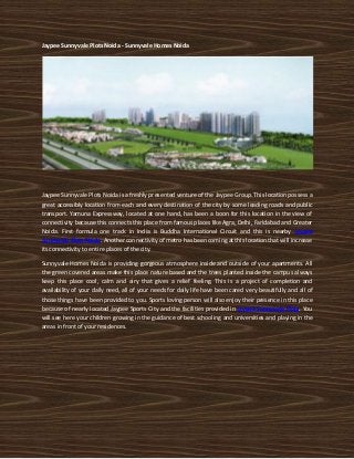 Jaypee Sunnyvale Plots Noida - Sunnyvale Homes Noida




Jaypee Sunnyvale Plots Noida is a freshly presented venture of the Jaypee Group. This location possess a
great accessibly location from each and every destination of the city by some leading roads and public
transport. Yamuna Expressway, located at one hand, has been a boon for this location in the view of
connectivity because this connects this place from famous places like Agra, Delhi, Faridabad and Greater
Noida. First formula one track in India is Buddha International Circuit and this is nearby Jaypee
Sunnyvale Plots Noida. Another connectivity of metro has been coming at this location that will increase
its connectivity to entire places of the city.

Sunnyvale Homes Noida is providing gorgeous atmosphere inside and outside of your apartments. All
the green covered areas make this place nature based and the trees planted inside the campus always
keep this place cool, calm and airy that gives a relief feeling. This is a project of completion and
availability of your daily need, all of your needs for daily life have been cared very beautifully and all of
those things have been provided to you. Sports loving person will also enjoy their presence in this place
because of nearly located Jaypee Sports City and the facilities provided in Jaypee Sunnyvale Plots. You
will see here your children growing in the guidance of best schooling and universities and playing in the
areas in front of your residences.
 