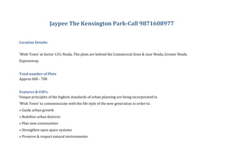 Jaypee The Kensington Park-Call 9871608977


Location Details:


‘Wish Town’ at Sector 133, Noida. The plots are behind the Commercial Zone & near Noida, Greater Noida
Expressway.


Total number of Plots
Approx 600 - 700


Features & USPs:
Unique principles of the highest standards of urban planning are being incorporated in
‘Wish Town’ to commensurate with the life style of the new generation in order to:
» Guide urban growth
» Redefine urban districts
» Plan new communities
» Strengthen open space systems
» Preserve & respect natural environments
 