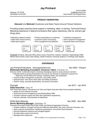 V23 PDF available at www.jayprichard.com/resume Page 1 of 2
Jay Prichard
214-415-0984
Watauga, TX 76148 jay@jayprichard.com
(Northeast Fort Worth) www.linkedin.com/in/jayprichard
PRODUCT MARKETING
Educate! and Motivate! Customers and Sales Teams Around Product Solutions
Providing project execution-level support in marketing, sales, or training. Technical Product
Marketing experience in telecommunications fiber optics networking. Call me, and let’s get
things done.
• Marketing collateral creation • Product presentations to customers • Tradeshow management
• Sales team product training • Customer support and training • Demo equipment management
• Sales team support • Print management and fulfillment • Voiceover talent and Producer
Computer Windows, Microsoft Office (Word, Excel, PowerPoint, Outlook, Publisher), PipelineDeals CRM,
MAGIX Movie Studio (audio video editing), Adobe Fireworks (computer graphics), FrontPage (web design)
EXPERIENCE
Jay Prichard Productions www.jayprichard.com Nov 2005 – Present
Multimedia Marketing Consultant, Voiceover Talent - Fort Worth, TX
Enhance clients’ multimedia projects increasing messaging impact by using voiceover narration
• Educate clients by giving presentations and one-on-one direction to implement voiceover for:
- Elearning, Human Resources training, marketing videos, and audiobooks
• Conduct project management, production, and quality control
• Authored book “Actor Demo Reel Video and Editing Guidelines”
• Perform acting, corporate teambuilding, and product promotions
FluxLight Jan 2017 – Jan 2018
Sales Executive - Irving, TX
Sold Third-Party Optical Transceivers into Telco and Higher Education Data Communications Markets
• Added 32 new customer accounts
• Performed account management using PipelineDeals CRM
• Provided customer support and fiber optic applications engineering
• Planned, attended, and presented at tradeshows
White Rock Networks Dec 2000 – Nov 2005
Senior Marketing Manager - Richardson, TX
Promoted Fiber Optic SONET/DS3/TDM, WDM, and Ethernet Aggregation Products
• Created collateral, managed printing and fulfillment (datasheets, app notes, technical overviews, etc.)
• Gave customer presentations, tradeshow presentations, and product demonstrations
• Planned tradeshow presence and managed logistics
• Provided sales support and training
• Managed demo equipment
Excellent
Event
Planner
Flexibility
For
Projects
Loves
To
Organize
Multi-
Tasker
Maniac
Eager
To
Educate
 