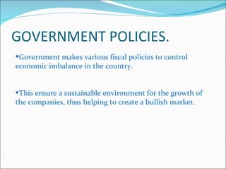 GOVERNMENT POLICIES. Government makes various fiscal policies to control economic imbalance in the country. This ensure a sustainable environment for the growth of the companies, thus helping to create a bullish market. 