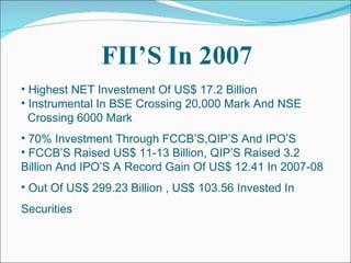 Highest NET Investment Of US$ 17.2 Billion Instrumental In BSE Crossing 20,000 Mark And NSE  Crossing 6000 Mark 70% Investment Through FCCB’S,QIP’S And IPO’S FCCB’S Raised US$ 11-13 Billion, QIP’S Raised 3.2  Billion And IPO’S A Record Gain Of US$ 12.41 In 2007-08 Out Of US$ 299.23 Billion , US$ 103.56 Invested In  Securities 