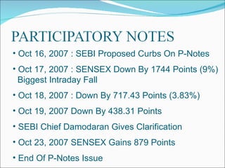 Oct 16, 2007 : SEBI Proposed Curbs On P-Notes Oct 17, 2007 : SENSEX Down By 1744 Points (9%)  Biggest Intraday Fall Oct 18, 2007 : Down By 717.43 Points (3.83%) Oct 19, 2007 Down By 438.31 Points  SEBI Chief Damodaran Gives Clarification Oct 23, 2007 SENSEX Gains 879 Points  End Of P-Notes Issue 