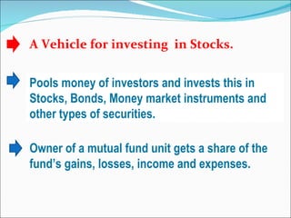 A Vehicle for investing  in Stocks. Pools money of investors and invests this in Stocks, Bonds, Money market instruments and other types of securities. Owner of a mutual fund unit gets a share of the fund’s gains, losses, income and expenses. 