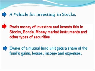 A Vehicle for investing  in Stocks. Pools money of investors and invests this in Stocks, Bonds, Money market instruments and other types of securities. Owner of a mutual fund unit gets a share of the fund’s gains, losses, income and expenses. 