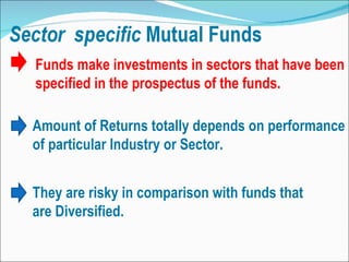 Funds make investments in sectors that have been specified in the prospectus of the funds.  Amount of Returns totally depends on performance of particular Industry or Sector. They are risky in comparison with funds that are Diversified. 