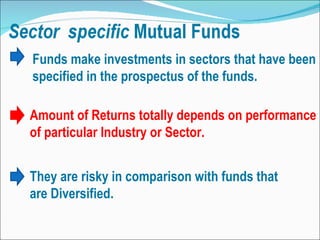 Funds make investments in sectors that have been specified in the prospectus of the funds.  Amount of Returns totally depends on performance of particular Industry or Sector. They are risky in comparison with funds that are Diversified. 