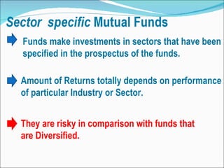 Funds make investments in sectors that have been specified in the prospectus of the funds.  Amount of Returns totally depends on performance of particular Industry or Sector. They are risky in comparison with funds that are Diversified. 