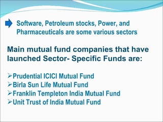 Software, Petroleum stocks, Power, and Pharmaceuticals are some various sectors Main mutual fund companies that have launched Sector- Specific Funds are: Prudential ICICI Mutual Fund  Birla Sun Life Mutual Fund  Franklin Templeton India Mutual Fund  Unit Trust of India Mutual Fund  
