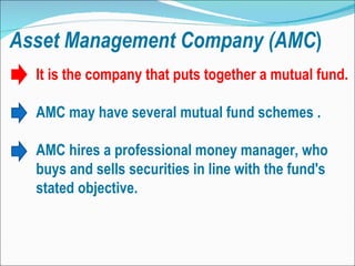 Asset   Management   Company (AMC ) It is the company that puts together a mutual fund. AMC may have several mutual fund schemes . AMC hires a professional money manager, who buys and sells securities in line with the fund's stated objective.  