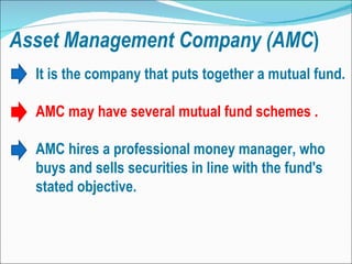 Asset   Management   Company (AMC ) It is the company that puts together a mutual fund. AMC may have several mutual fund schemes . AMC hires a professional money manager, who buys and sells securities in line with the fund's stated objective.  