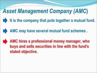 Asset   Management   Company (AMC ) It is the company that puts together a mutual fund. AMC may have several mutual fund schemes . AMC hires a professional money manager, who buys and sells securities in line with the fund's stated objective.  