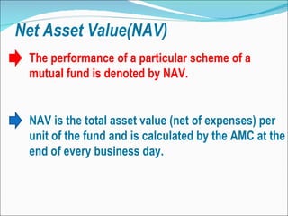 Net Asset Value(NAV) NAV is the total asset value (net of expenses) per unit of the fund and is calculated by the AMC at the end of every business day.  The performance of a particular scheme of a mutual fund is denoted by NAV. 