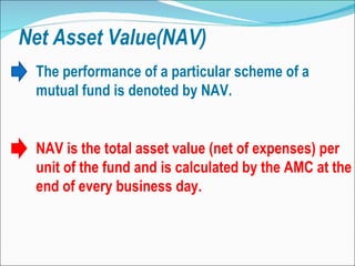 Net Asset Value(NAV) NAV is the total asset value (net of expenses) per unit of the fund and is calculated by the AMC at the end of every business day.  The performance of a particular scheme of a mutual fund is denoted by NAV. 