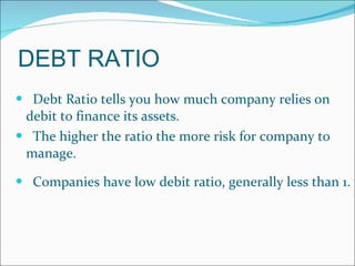 DEBT RATIO Debt Ratio tells you how much company relies on debit to finance its assets.  The higher the ratio the more risk for company to manage.  Companies have low debit ratio, generally less than 1.  