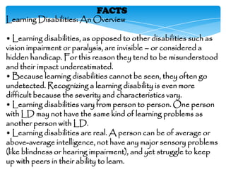 FACTS
Learning Disabilities: An Overview

• Learning disabilities, as opposed to other disabilities such as
vision impairment or paralysis, are invisible – or considered a
hidden handicap. For this reason they tend to be misunderstood
and their impact underestimated.
• Because learning disabilities cannot be seen, they often go
undetected. Recognizing a learning disability is even more
difficult because the severity and characteristics vary.
• Learning disabilities vary from person to person. One person
with LD may not have the same kind of learning problems as
another person with LD.
• Learning disabilities are real. A person can be of average or
above-average intelligence, not have any major sensory problems
(like blindness or hearing impairment), and yet struggle to keep
up with peers in their ability to learn.
 