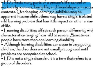 • LD affects many parts of a person's life: school or
work, daily routines, family life, and friendships or in socia
contexts. Overlapping learning disabilities may be
apparent in some while others may have a single, isolated
mild learning problem that has little impact on other areas
of life.
• Learning disabilities affect each person differently with
characteristics ranging from mild to severe. Sometimes
people have more than one learning disability.
• Although learning disabilities can occur in very young
children, the disorders are not usually recognized until
problems are recognized at school.
• LD is not a single disorder. It is a term that refers to a
group of disorders.
 