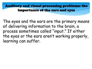 Auditory and visual processing problems: the
       importance of the ears and eyes


The eyes and the ears are the primary means
of delivering information to the brain, a
process sometimes called ―input.‖ If either
the eyes or the ears aren’t working properly,
learning can suffer.
 