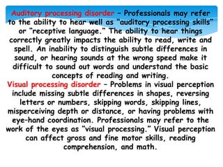 Auditory processing disorder – Professionals may refer
to the ability to hear well as “auditory processing skills”
    or “receptive language.” The ability to hear things
 correctly greatly impacts the ability to read, write and
   spell. An inability to distinguish subtle differences in
   sound, or hearing sounds at the wrong speed make it
  difficult to sound out words and understand the basic
              concepts of reading and writing.
Visual processing disorder – Problems in visual perception
  include missing subtle differences in shapes, reversing
     letters or numbers, skipping words, skipping lines,
misperceiving depth or distance, or having problems with
  eye–hand coordination. Professionals may refer to the
work of the eyes as “visual processing.” Visual perception
       can affect gross and fine motor skills, reading
                 comprehension, and math.
 