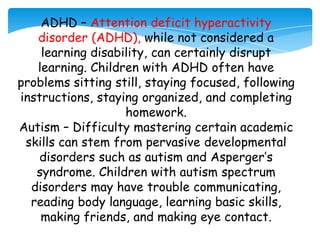ADHD – Attention deficit hyperactivity
   disorder (ADHD), while not considered a
    learning disability, can certainly disrupt
   learning. Children with ADHD often have
problems sitting still, staying focused, following
instructions, staying organized, and completing
                   homework.
Autism – Difficulty mastering certain academic
 skills can stem from pervasive developmental
    disorders such as autism and Asperger’s
   syndrome. Children with autism spectrum
  disorders may have trouble communicating,
  reading body language, learning basic skills,
    making friends, and making eye contact.
 
