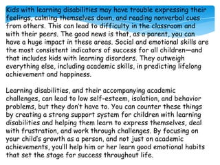 Kids with learning disabilities may have trouble expressing their
feelings, calming themselves down, and reading nonverbal cues
from others. This can lead to difficulty in the classroom and
with their peers. The good news is that, as a parent, you can
have a huge impact in these areas. Social and emotional skills are
the most consistent indicators of success for all children—and
that includes kids with learning disorders. They outweigh
everything else, including academic skills, in predicting lifelong
achievement and happiness.

Learning disabilities, and their accompanying academic
challenges, can lead to low self-esteem, isolation, and behavior
problems, but they don’t have to. You can counter these things
by creating a strong support system for children with learning
disabilities and helping them learn to express themselves, deal
with frustration, and work through challenges. By focusing on
your child’s growth as a person, and not just on academic
achievements, you’ll help him or her learn good emotional habits
that set the stage for success throughout life.
 