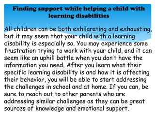 Finding support while helping a child with
              learning disabilities

All children can be both exhilarating and exhausting,
but it may seem that your child with a learning
disability is especially so. You may experience some
frustration trying to work with your child, and it can
seem like an uphill battle when you don’t have the
information you need. After you learn what their
specific learning disability is and how it is affecting
their behavior, you will be able to start addressing
the challenges in school and at home. If you can, be
sure to reach out to other parents who are
addressing similar challenges as they can be great
sources of knowledge and emotional support.
 