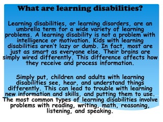 What are learning disabilities?
  Learning disabilities, or learning disorders, are an
     umbrella term for a wide variety of learning
 problems. A learning disability is not a problem with
     intelligence or motivation. Kids with learning
  disabilities aren’t lazy or dumb. In fact, most are
   just as smart as everyone else. Their brains are
simply wired differently. This difference affects how
         they receive and process information.

     Simply put, children and adults with learning
     disabilities see, hear, and understand things
  differently. This can lead to trouble with learning
 new information and skills, and putting them to use.
The most common types of learning disabilities involve
   problems with reading, writing, math, reasoning,
                 listening, and speaking.
 