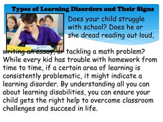 Types of Learning Disorders and Their Signs
                    Does your child struggle
                    with school? Does he or
                    she dread reading out loud,

writing an essay, or tackling a math problem?
While every kid has trouble with homework from
time to time, if a certain area of learning is
consistently problematic, it might indicate a
learning disorder. By understanding all you can
about learning disabilities, you can ensure your
child gets the right help to overcome classroom
challenges and succeed in life.
 