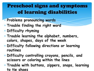 Preschool signs and symptoms
    of learning disabilities
Problems pronouncing words
Trouble finding the right word
Difficulty rhyming
Trouble learning the alphabet, numbers,
colors, shapes, days of the week
Difficulty following directions or learning
routines
Difficulty controlling crayons, pencils, and
scissors or coloring within the lines
Trouble with buttons, zippers, snaps, learning
to tie shoes
 