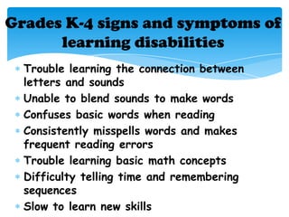 Grades K-4 signs and symptoms of
      learning disabilities
  Trouble learning the connection between
  letters and sounds
  Unable to blend sounds to make words
  Confuses basic words when reading
  Consistently misspells words and makes
  frequent reading errors
  Trouble learning basic math concepts
  Difficulty telling time and remembering
  sequences
  Slow to learn new skills
 