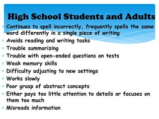 High School Students and Adults
Continues to spell incorrectly, frequently spells the same
word differently in a single piece of writing
Avoids reading and writing tasks
Trouble summarizing
Trouble with open-ended questions on tests
Weak memory skills
Difficulty adjusting to new settings
Works slowly
Poor grasp of abstract concepts
Either pays too little attention to details or focuses on
them too much
Misreads information
 