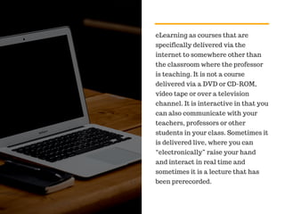 eLearning as courses that are
specifically delivered via the
internet to somewhere other than
the classroom where the professor
is teaching. It is not a course
delivered via a DVD or CD-ROM,
video tape or over a television
channel. It is interactive in that you
can also communicate with your
teachers, professors or other
students in your class. Sometimes it
is delivered live, where you can
“electronically” raise your hand
and interact in real time and
sometimes it is a lecture that has
been prerecorded.
 